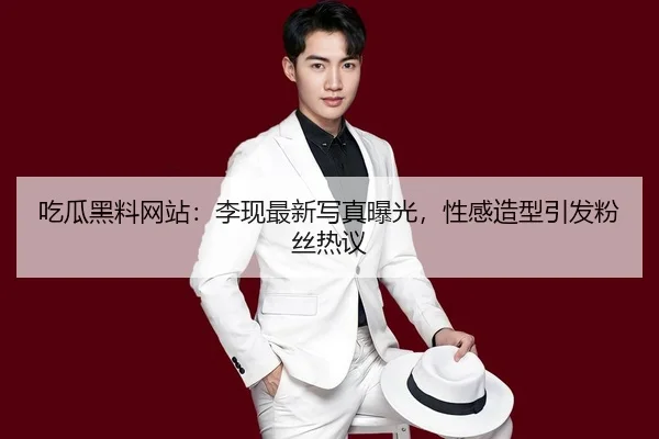 吃瓜黑料网站：李现最新写真曝光，性感造型引发粉丝热议